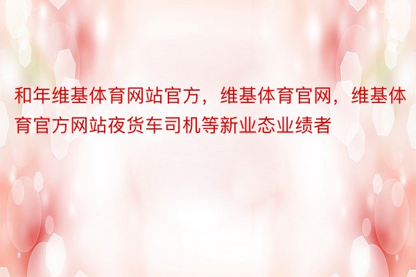 和年维基体育网站官方，维基体育官网，维基体育官方网站夜货车司机等新业态业绩者