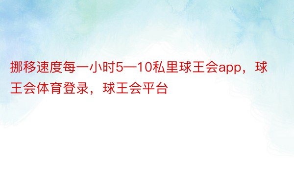 挪移速度每一小时5—10私里球王会app，球王会体育登录，球王会平台