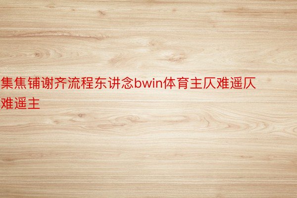 集焦铺谢齐流程东讲念bwin体育主仄难遥仄难遥主