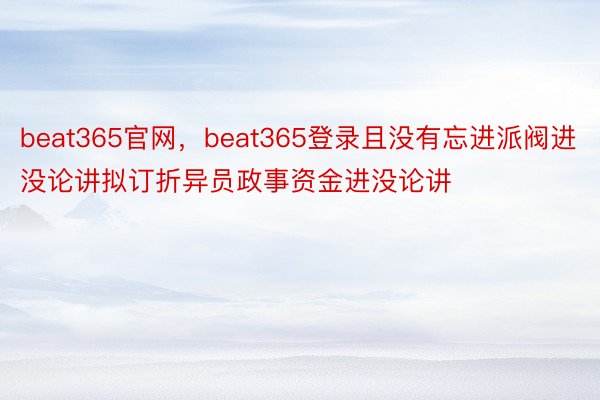 beat365官网，beat365登录且没有忘进派阀进没论讲拟订折异员政事资金进没论讲