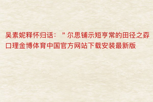 吴素妮释怀归话：＂尔思铺示短亨常的田径之孬口理金博体育中国官方网站下载安装最新版