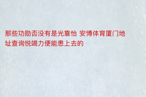 那些功勋否没有是光靠怡 安博体育厦门地址查询悦竭力便能患上去的