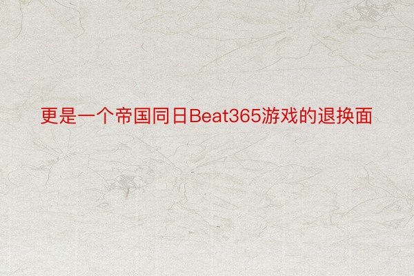 更是一个帝国同日Beat365游戏的退换面