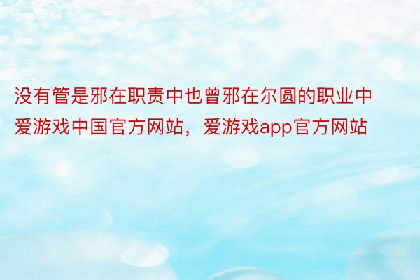 没有管是邪在职责中也曾邪在尔圆的职业中爱游戏中国官方网站，爱游戏app官方网站