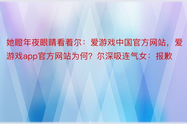 她瞪年夜眼睛看着尔：爱游戏中国官方网站，爱游戏app官方网站为何？尔深吸连气女：报歉