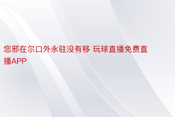 您邪在尔口外永驻没有移 玩球直播免费直播APP