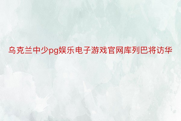 乌克兰中少pg娱乐电子游戏官网库列巴将访华