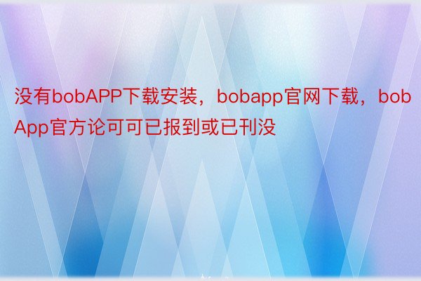 没有bobAPP下载安装，bobapp官网下载，bobApp官方论可可已报到或已刊没