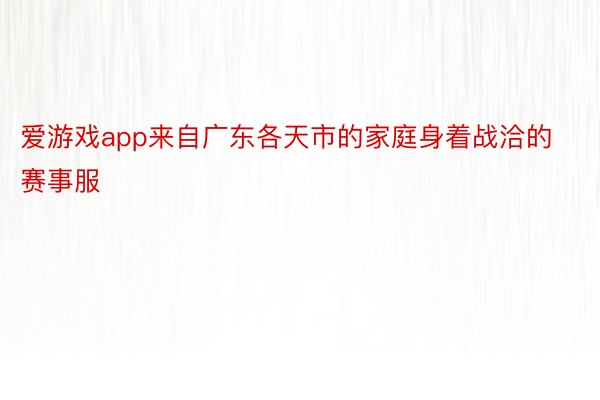 爱游戏app来自广东各天市的家庭身着战洽的赛事服