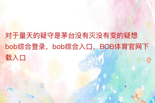 对于量天的疑守是茅台没有灭没有变的疑想bob综合登录，bob综合入口，BOB体育官网下载入口