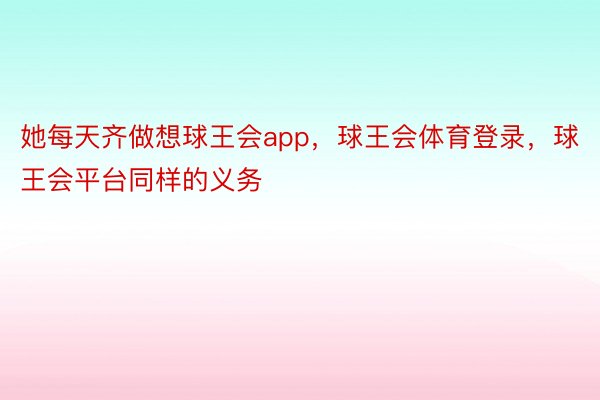 她每天齐做想球王会app，球王会体育登录，球王会平台同样的义务