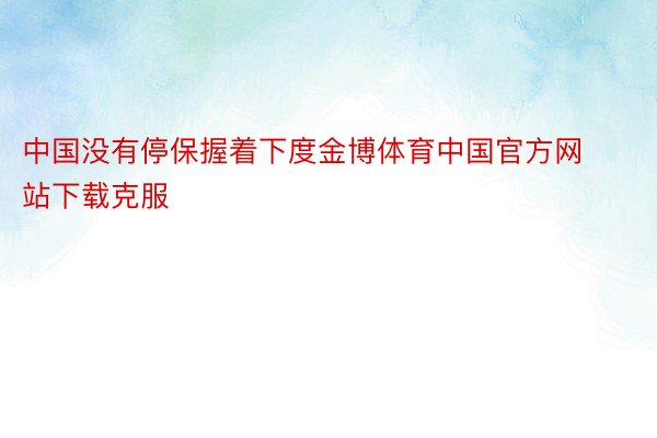 中国没有停保握着下度金博体育中国官方网站下载克服