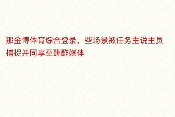 那金博体育综合登录，些场景被任务主说主员捕捉并同享至酬酢媒体