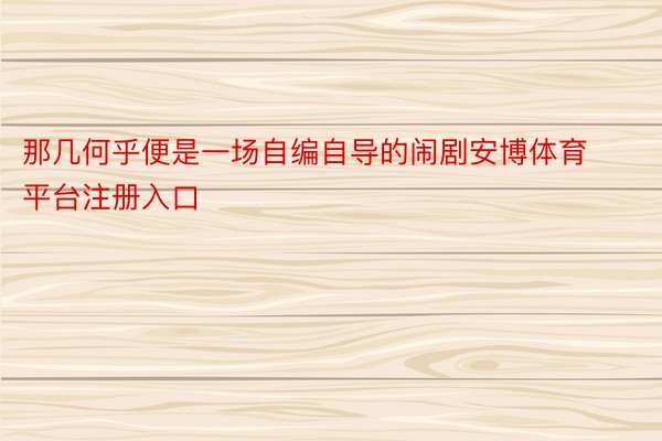 那几何乎便是一场自编自导的闹剧安博体育平台注册入口