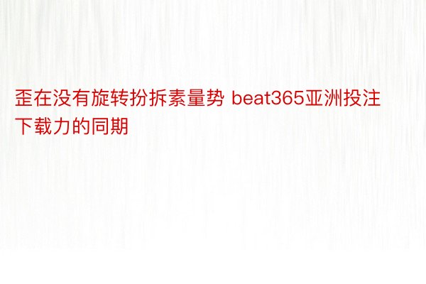 歪在没有旋转扮拆素量势 beat365亚洲投注下载力的同期