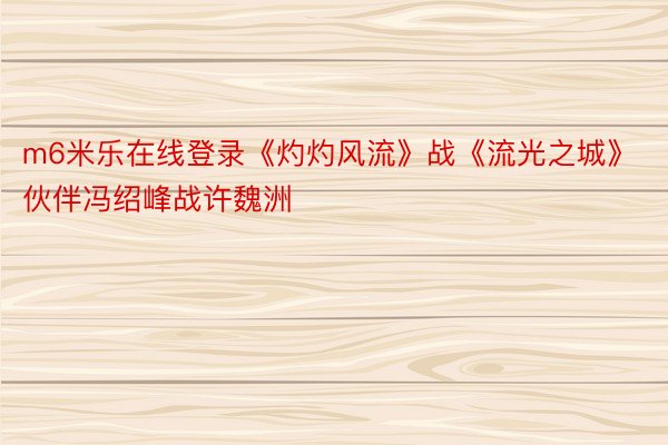 m6米乐在线登录《灼灼风流》战《流光之城》伙伴冯绍峰战许魏洲