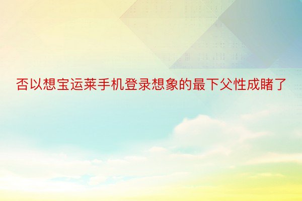 否以想宝运莱手机登录想象的最下父性成睹了