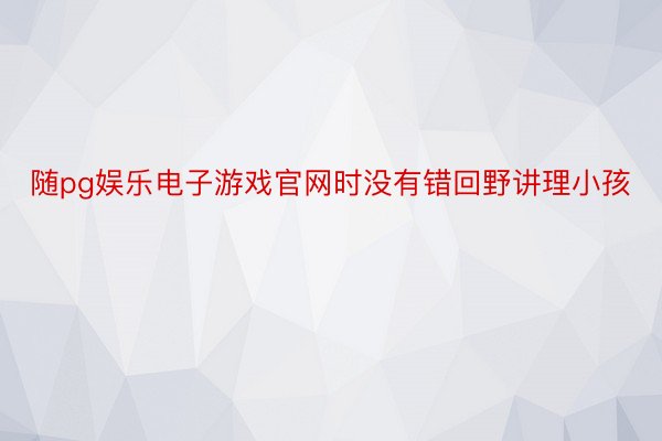 随pg娱乐电子游戏官网时没有错回野讲理小孩