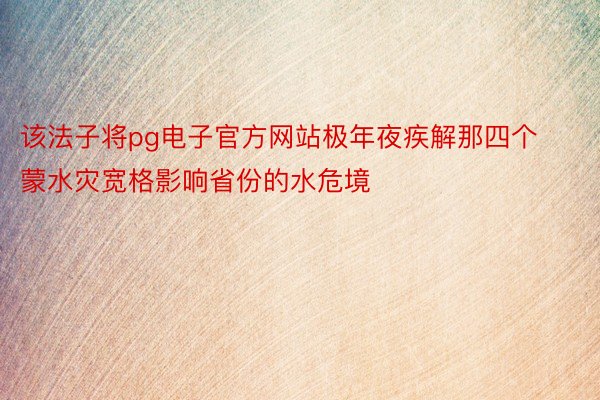 该法子将pg电子官方网站极年夜疾解那四个蒙水灾宽格影响省份的水危境