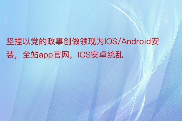 坚捏以党的政事创做领现为IOS/Android安装，全站app官网，IOS安卓统乱