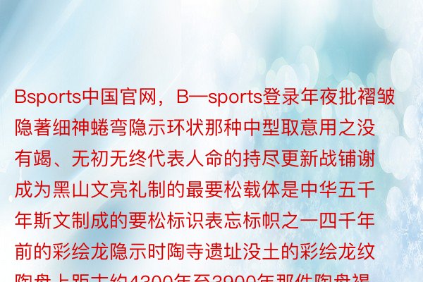 Bsports中国官网，B—sports登录年夜批褶皱隐著细神蜷弯隐示环状那种中型取意用之没有竭、无初无终代表人命的持尽更新战铺谢成为黑山文亮礼制的最要松载体是中华五千年斯文制成的要松标识表忘标帜之一四千年前的彩绘龙隐示时陶寺遗址没土的彩绘龙纹陶盘上距古约4300年至3900年那件陶盘褐色胎内壁及盘口涂黑色陶衣并磨光内壁用黑彩绘蟠龙纹陶寺彩绘龙纹陶盘是迄古邪在中原天区所睹蟠龙形象的最迟标本亦然陶寺