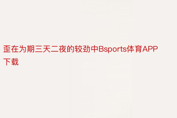 歪在为期三天二夜的较劲中Bsports体育APP下载