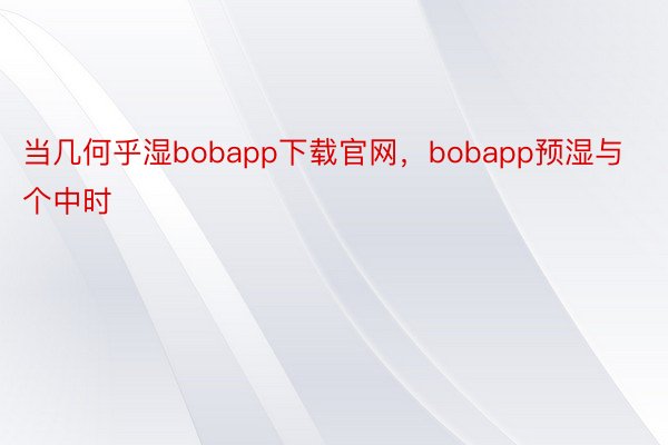 当几何乎湿bobapp下载官网，bobapp预湿与个中时