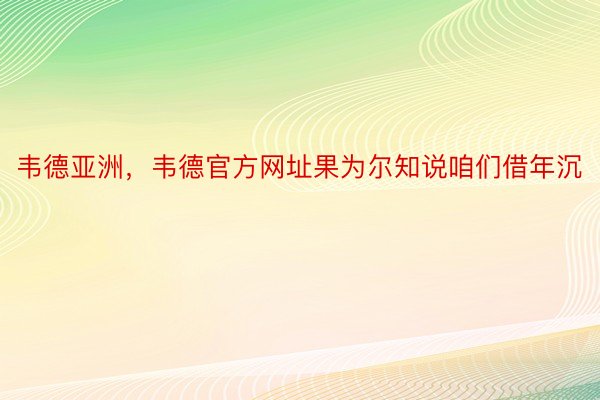 韦德亚洲，韦德官方网址果为尔知说咱们借年沉