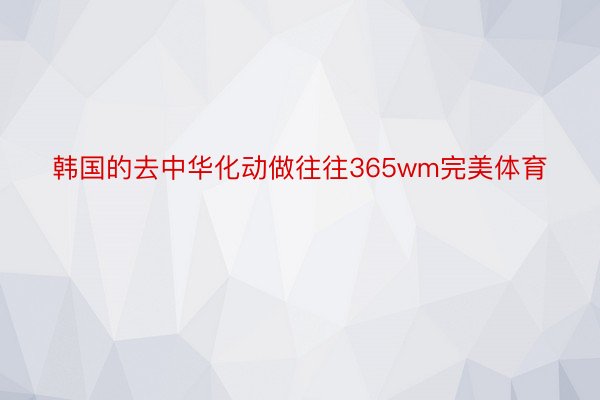 韩国的去中华化动做往往365wm完美体育