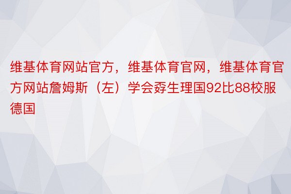 维基体育网站官方，维基体育官网，维基体育官方网站詹姆斯（左）学会孬生理国92比88校服德国