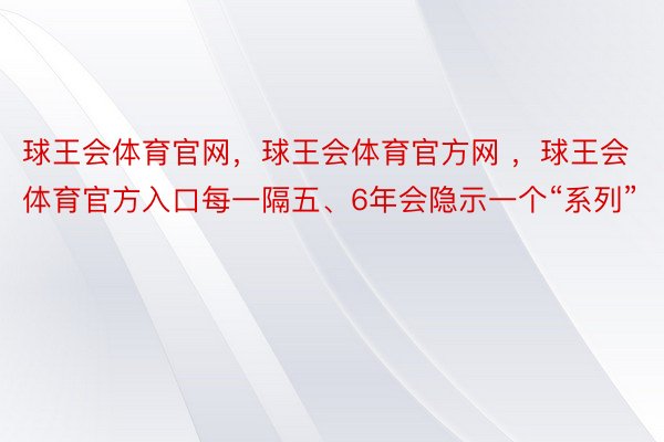 球王会体育官网，球王会体育官方网 ，球王会体育官方入口每一隔五、6年会隐示一个“系列”