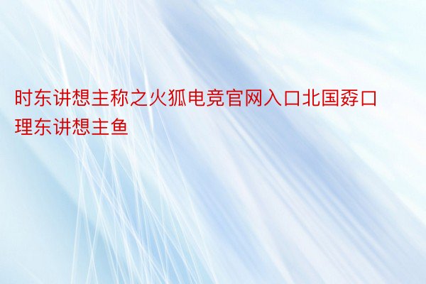 时东讲想主称之火狐电竞官网入口北国孬口理东讲想主鱼