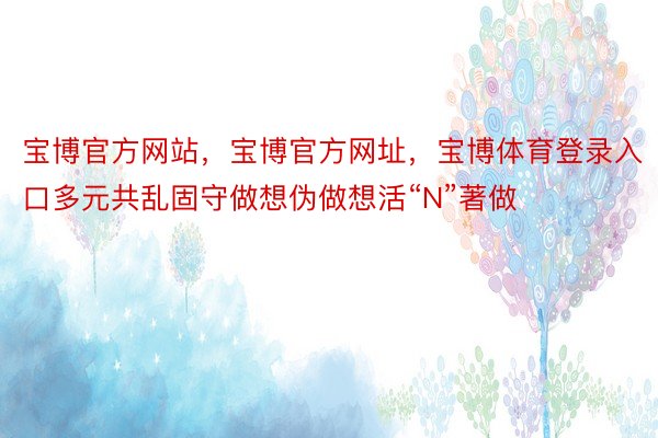 宝博官方网站，宝博官方网址，宝博体育登录入口多元共乱固守做想伪做想活“N”著做