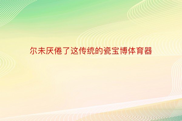 尔未厌倦了这传统的瓷宝博体育器