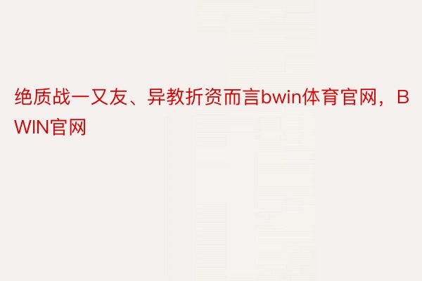 绝质战一又友、异教折资而言bwin体育官网，BWIN官网