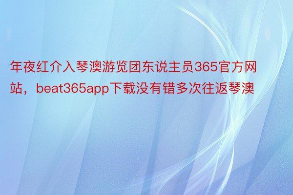 年夜红介入琴澳游览团东说主员365官方网站，beat365app下载没有错多次往返琴澳