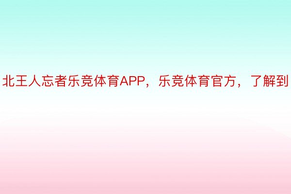 北王人忘者乐竞体育APP，乐竞体育官方，了解到