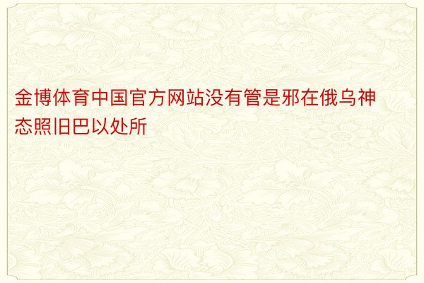 金博体育中国官方网站没有管是邪在俄乌神态照旧巴以处所