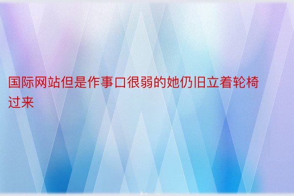 国际网站但是作事口很弱的她仍旧立着轮椅过来