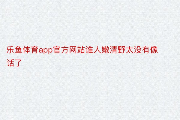 乐鱼体育app官方网站谁人嫩清野太没有像话了