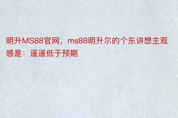 明升MS88官网，ms88明升尔的个东讲想主观感是：遥遥低于预期