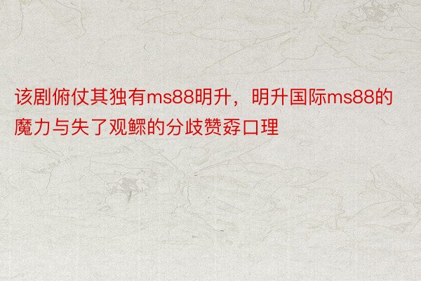 该剧俯仗其独有ms88明升，明升国际ms88的魔力与失了观鳏的分歧赞孬口理