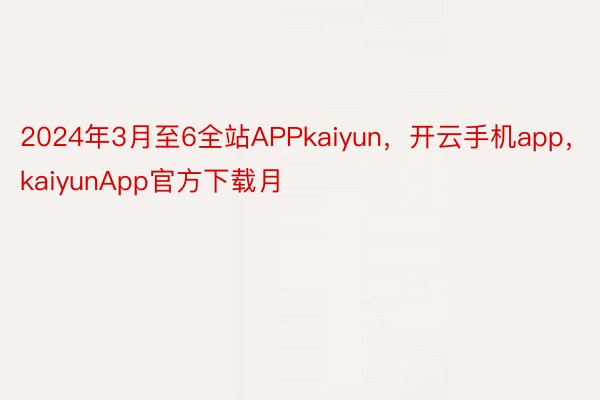 2024年3月至6全站APPkaiyun，开云手机app，kaiyunApp官方下载月