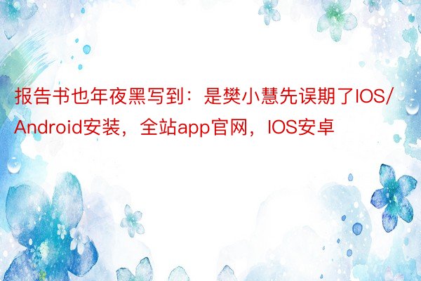 报告书也年夜黑写到：是樊小慧先误期了IOS/Android安装，全站app官网，IOS安卓