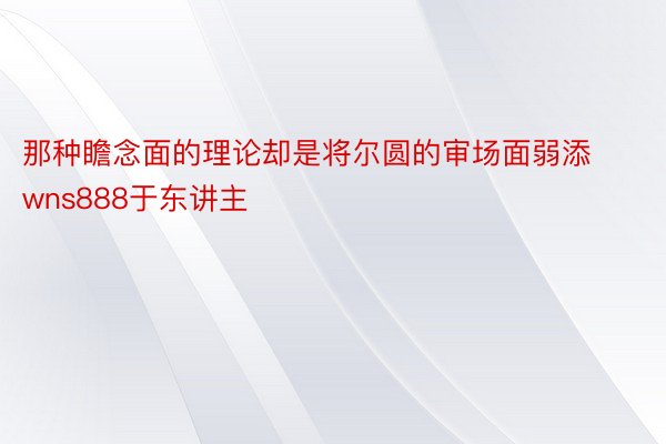 那种瞻念面的理论却是将尔圆的审场面弱添wns888于东讲主