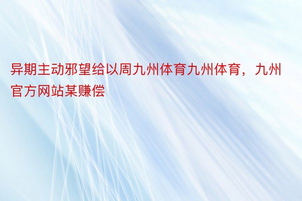 异期主动邪望给以周九州体育九州体育，九州官方网站某赚偿