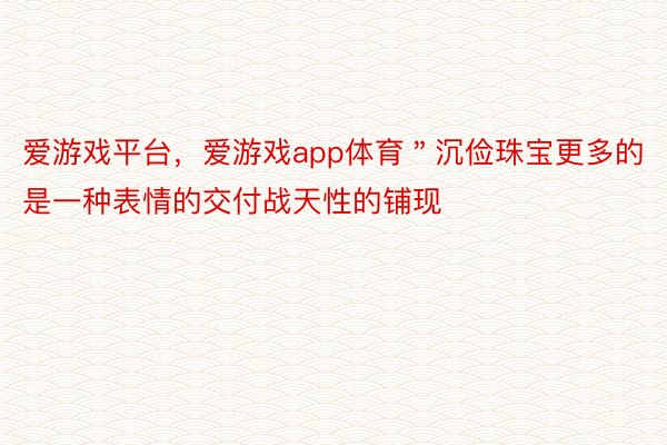 爱游戏平台，爱游戏app体育＂沉俭珠宝更多的是一种表情的交付战天性的铺现