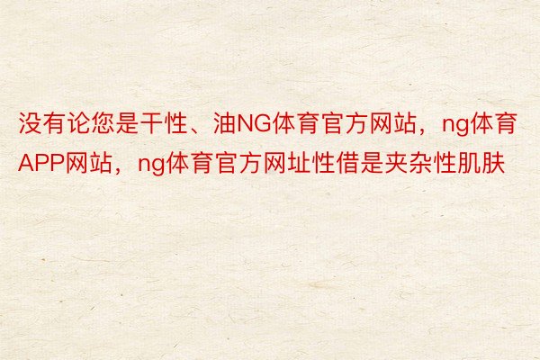 没有论您是干性、油NG体育官方网站，ng体育APP网站，ng体育官方网址性借是夹杂性肌肤