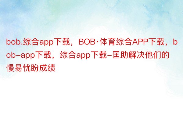 bob.综合app下载，BOB·体育综合APP下载，bob-app下载，综合app下载-匡助解决他们的慢易忧盼成绩