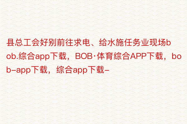 县总工会好别前往求电、给水施任务业现场bob.综合app下载，BOB·体育综合APP下载，bob-app下载，综合app下载-